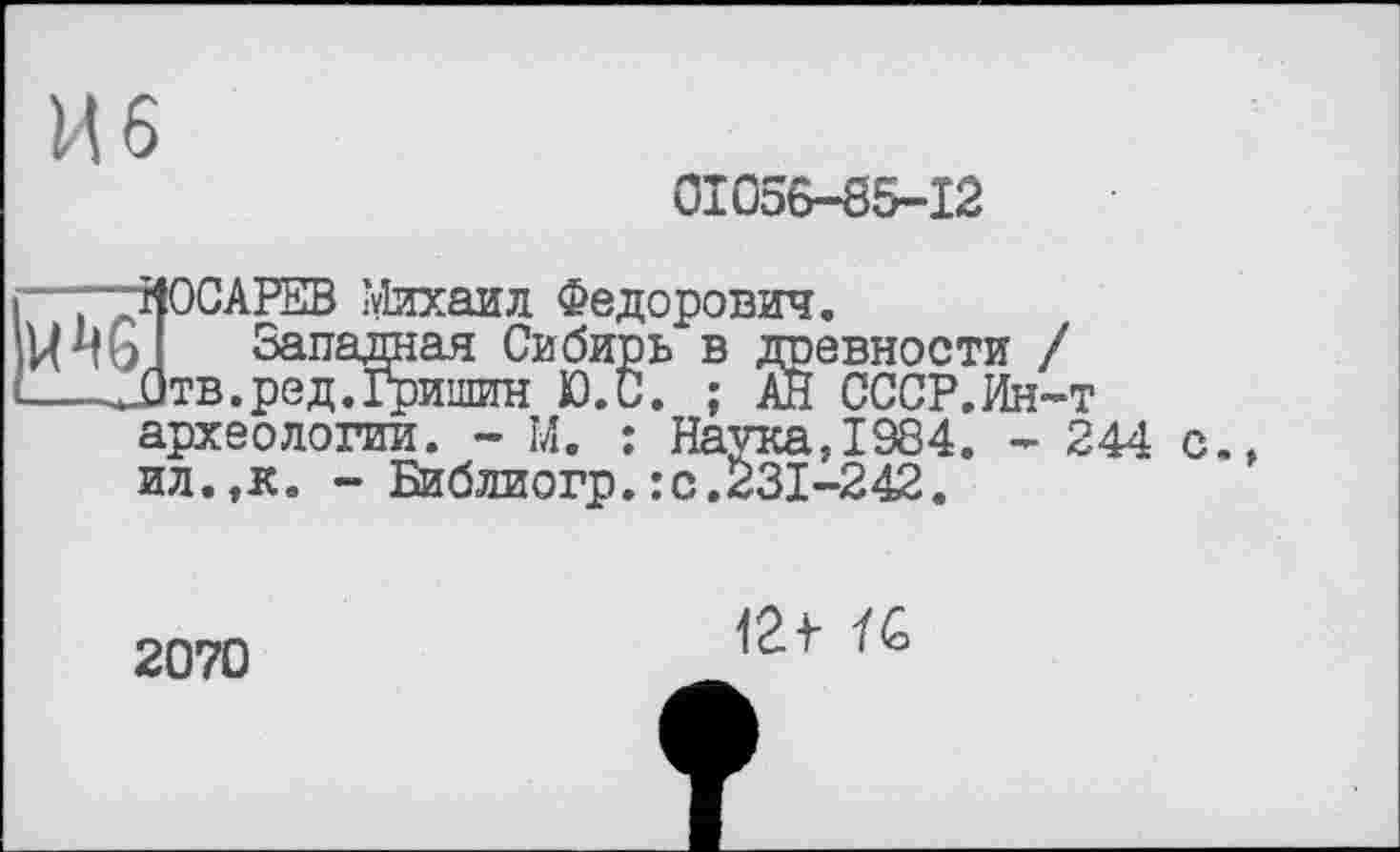 ﻿И 6
01056-85-12
-—КОСАРЕВ Михаил Федорович.
Западная Сибирь в древности / —-JjTB.ред.Гришин Ю.С. ; АН СССР.Ин-т археологии. - М. : Наука,1984. - 244 с., ил.,к. - Библиогр.:с.231-242.
2070
12f ÏC